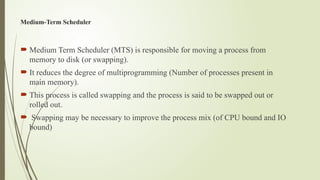 Medium-Term Scheduler
 Medium Term Scheduler (MTS) is responsible for moving a process from
memory to disk (or swapping).
 It reduces the degree of multiprogramming (Number of processes present in
main memory).
 This process is called swapping and the process is said to be swapped out or
rolled out.
 Swapping may be necessary to improve the process mix (of CPU bound and IO
bound)
 
