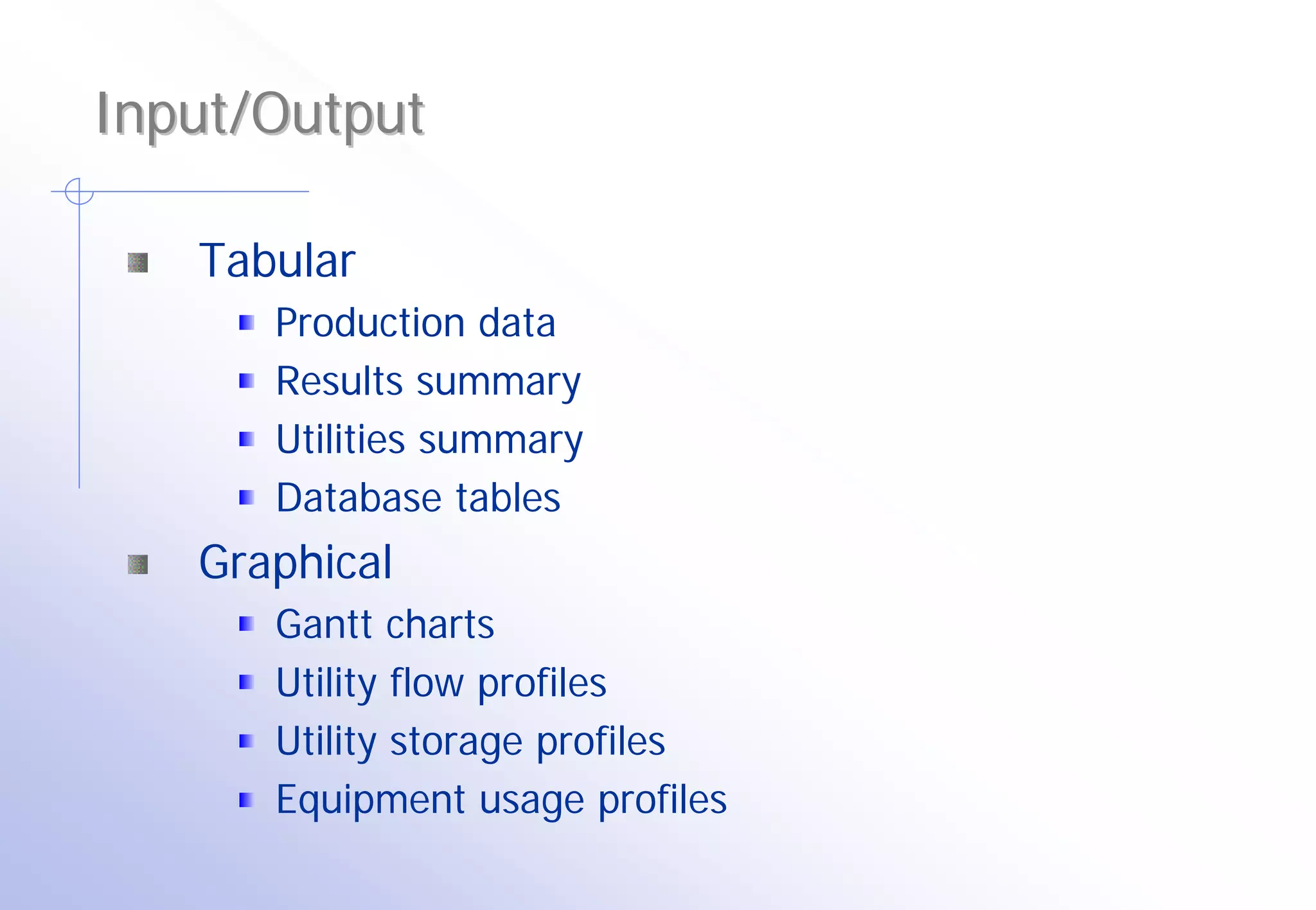 Input/Output

   Tabular
      Production data
      Results summary
      Utilities summary
      Database tables
   Graphical
      Gantt charts
      Utility flow profiles
      Utility storage profiles
      Equipment usage profiles
 