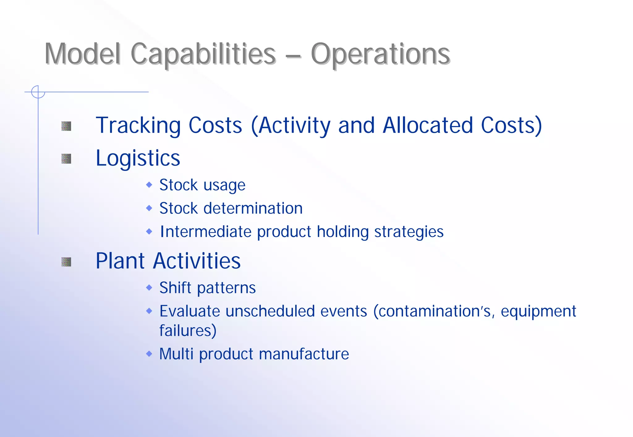 Model Capabilities – Operations

   Tracking Costs (Activity and Allocated Costs)
   Logistics
          Stock usage
          Stock determination
          Intermediate product holding strategies
   Plant Activities
          Shift patterns
          Evaluate unscheduled events (contamination’s, equipment
          failures)
          Multi product manufacture
 
