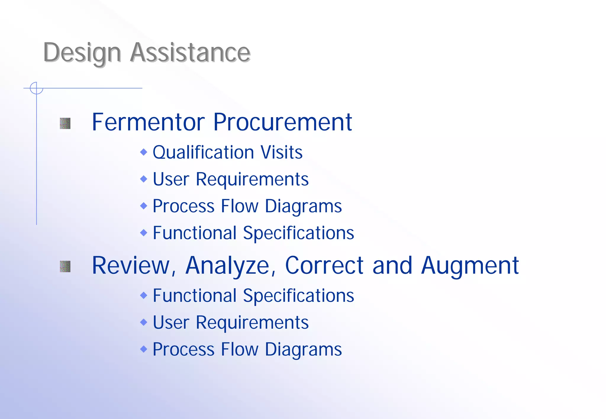 Design Assistance

   Fermentor Procurement
        Qualification Visits
        User Requirements
        Process Flow Diagrams
        Functional Specifications
   Review, Analyze, Correct and Augment
        Functional Specifications
        User Requirements
        Process Flow Diagrams
 