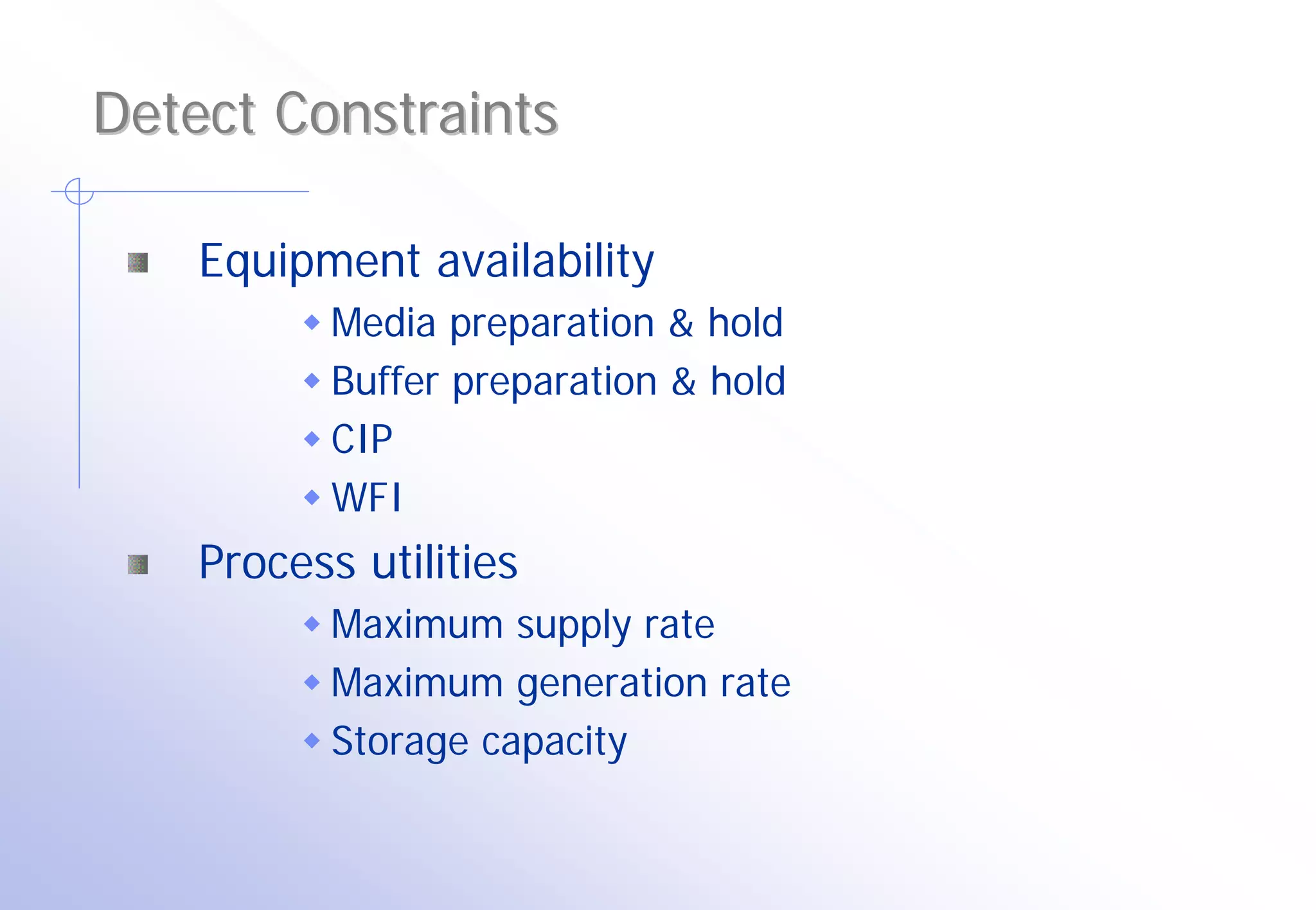 Detect Constraints

    Equipment availability
           Media preparation & hold
           Buffer preparation & hold
           CIP
           WFI
    Process utilities
           Maximum supply rate
           Maximum generation rate
           Storage capacity
 