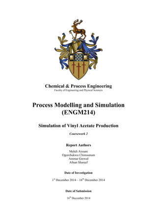 Chemical & Process Engineering
Faculty of Engineering and Physical Sciences
Process Modelling and Simulation
(ENGM214)
Simulation of Vinyl Acetate Production
Coursework 2
Report Authors
Mehdi Aissani
Ogorchukwu Chimsunum
Ammar Grewal
Afnan Shareef
Date of Investigation
1st
December 2014 – 16th
December 2014
Date of Submission
16th
December 2014
 