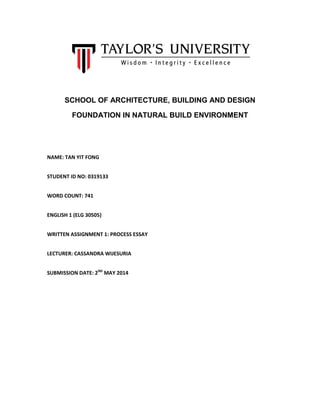 SCHOOL OF ARCHITECTURE, BUILDING AND DESIGN
FOUNDATION IN NATURAL BUILD ENVIRONMENT
NAME: TAN YIT FONG
STUDENT ID NO: 0319133
WORD COUNT: 741
ENGLISH 1 (ELG 30505)
WRITTEN ASSIGNMENT 1: PROCESS ESSAY
LECTURER: CASSANDRA WIJESURIA
SUBMISSION DATE: 2ND
MAY 2014
 