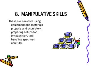 8. MANIPULATIVE SKILLS
These skills involve using
equipment and materials
properly and accurately,
preparing setups for
investigation, and
handling specimen
carefully.
 