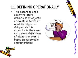 11. DEFINING OPERATIONALLY
• This refers to one’s
ability to state
definitions of objects
or events in terms of
what the object is
doing or what is
occurring in the event
or to state definitions
of objects or events
based on observable
characteristics
 