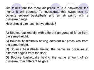Jim thinks that the more air pressure in a basketball, the
higher it will bounce. To investigate this hypothesis he
collects several basketballs and an air pump with a
pressure gauge.
How should Jim test his hypothesis?
A) Bounce basketballs with different amounts of force from
the same height.
B) Bounce basketballs having different air pressures from
the same height.
C) Bounce basketballs having the same air pressure at
different angles from the floor.
D) Bounce basketballs having the same amount of air
pressure from different heights.
 
