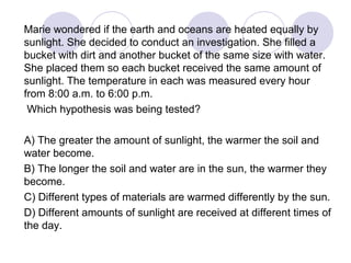 Marie wondered if the earth and oceans are heated equally by
sunlight. She decided to conduct an investigation. She filled a
bucket with dirt and another bucket of the same size with water.
She placed them so each bucket received the same amount of
sunlight. The temperature in each was measured every hour
from 8:00 a.m. to 6:00 p.m.
Which hypothesis was being tested?
A) The greater the amount of sunlight, the warmer the soil and
water become.
B) The longer the soil and water are in the sun, the warmer they
become.
C) Different types of materials are warmed differently by the sun.
D) Different amounts of sunlight are received at different times of
the day.
 