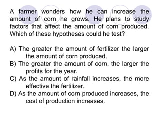 A farmer wonders how he can increase the
amount of corn he grows. He plans to study
factors that affect the amount of corn produced.
Which of these hypotheses could he test?
A) The greater the amount of fertilizer the larger
the amount of corn produced.
B) The greater the amount of corn, the larger the
profits for the year.
C) As the amount of rainfall increases, the more
effective the fertilizer.
D) As the amount of corn produced increases, the
cost of production increases.
 