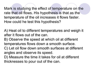 Mark is studying the effect of temperature on the
rate that oil flows. His hypothesis is that as the
temperature of the oil increases it flows faster.
How could he test this hypothesis?
A) Heat oil to different temperatures and weigh it
after it flows out of the can.
B) Observe the speed at which oil at different
temperatures flows down a smooth surface.
C) Let oil flow down smooth surfaces at different
angles and observe its speed.
D) Measure the time it takes for oil at different
thicknesses to pour out of the can.
 