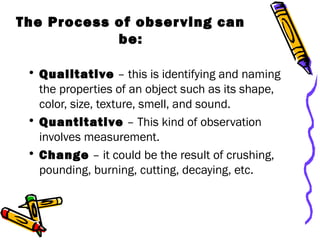 The Process of observing can
be:
• Qualitative – this is identifying and naming
the properties of an object such as its shape,
color, size, texture, smell, and sound.
• Quantitative – This kind of observation
involves measurement.
• Change – it could be the result of crushing,
pounding, burning, cutting, decaying, etc.
 