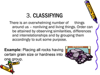 3. CLASSIFYING
There is an overwhelming number of things
around us – nonliving and living things. Order can
be attained by observing similarities, differences
and interrelationships and by grouping them
accordingly to suit some purpose.
Example: Placing all rocks having
certain grain size or hardness into
one group.
 