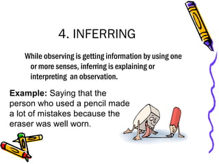 4. INFERRING
While observing is getting information by using one
or more senses, inferring is explaining or
interpreting an observation.
Example: Saying that the
person who used a pencil made
a lot of mistakes because the
eraser was well worn.
 