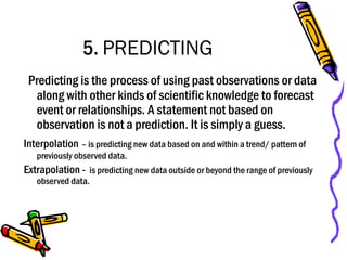 5. PREDICTING
Predicting is the process of using past observations or data
along with other kinds of scientific knowledge to forecast
event or relationships. A statement not based on
observation is not a prediction. It is simply a guess.
Interpolation – is predicting new data based on and within a trend/ pattern of
previously observed data.
Extrapolation - is predicting new data outside or beyond the range of previously
observed data.
 