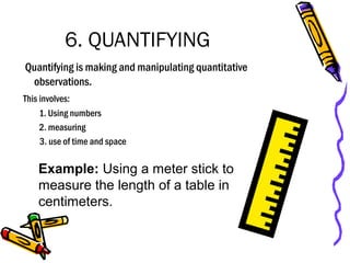 6. QUANTIFYING
Quantifying is making and manipulating quantitative
observations.
This involves:
1. Using numbers
2. measuring
3. use of time and space
Example: Using a meter stick to
measure the length of a table in
centimeters.
 