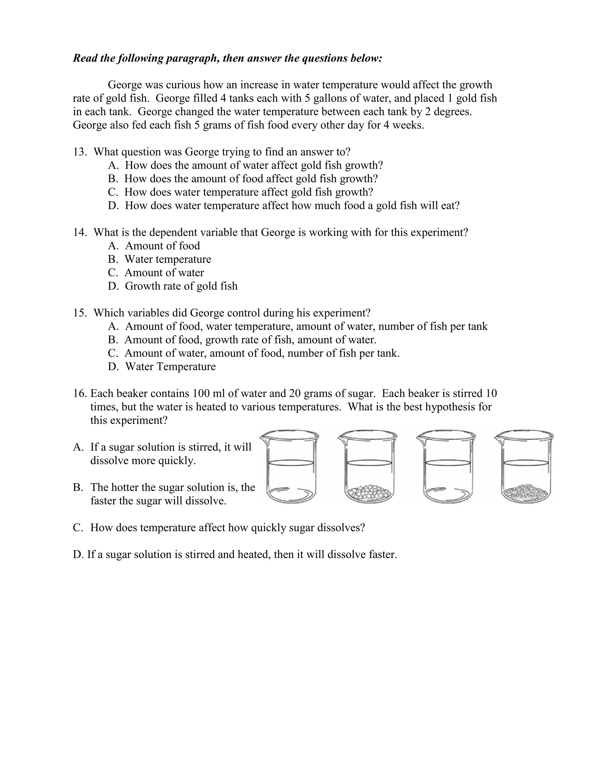 Read the following paragraph, then answer the questions below:

        George was curious how an increase in water temperature would affect the growth
rate of gold fish. George filled 4 tanks each with 5 gallons of water, and placed 1 gold fish
in each tank. George changed the water temperature between each tank by 2 degrees.
George also fed each fish 5 grams of fish food every other day for 4 weeks.

13. What question was George trying to find an answer to?
      A. How does the amount of water affect gold fish growth?
      B. How does the amount of food affect gold fish growth?
      C. How does water temperature affect gold fish growth?
      D. How does water temperature affect how much food a gold fish will eat?

14. What is the dependent variable that George is working with for this experiment?
      A. Amount of food
      B. Water temperature
      C. Amount of water
      D. Growth rate of gold fish

15. Which variables did George control during his experiment?
      A. Amount of food, water temperature, amount of water, number of fish per tank
      B. Amount of food, growth rate of fish, amount of water.
      C. Amount of water, amount of food, number of fish per tank.
      D. Water Temperature

16. Each beaker contains 100 ml of water and 20 grams of sugar. Each beaker is stirred 10
    times, but the water is heated to various temperatures. What is the best hypothesis for
    this experiment?

A. If a sugar solution is stirred, it will
   dissolve more quickly.

B. The hotter the sugar solution is, the
   faster the sugar will dissolve.

C. How does temperature affect how quickly sugar dissolves?

D. If a sugar solution is stirred and heated, then it will dissolve faster.
 