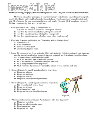 Read the following paragraph, then answer the questions below. Put your answers on the scantron sheet.

        Mr. C was curious how an increase in water temperature would affect the survival rate of young fish.
Mr.. C filled 4 tanks each with 25 gallons of water, and placed 50 yellow perch of various lengths in each
tank. Mr. C changed the water temperature between each tank by 2 degrees. Mr. C also placed 5 grams of
fish food every other day for 4 weeks in each tank.

1. What question was Mr. C trying to find an answer to?
      A. How does the amount of water affect yellow perch survival?
      B. How does the amount of food affect yellow perch survival?
      C. How does water temperature affect yellow perch growth?
      D. How does water temperature affect how many yellow perch survive?

2. What is the dependent variable that Mr. C is working with for this experiment?
      A. Amount of food
      B. Water temperature
      C. Survival of yellow perch
      D. Growth rate of yellow perch

3. During this experiment Mr. C was testing the following hypothesis: If the temperature of water increases,
       then the survival rate of yellow perch will decrease. Although Mr. C developed a good hypothesis,
       why is his experiment considered to be invalid?
       A. Mr. C did not have a good experimental question
       B. Mr. C did not start the experiment with equal sized fish.
       C. Mr. C manipulated the water temperature.
       D. Mr. C controlled the amount of water and the amount of food placed in each tank.

4. Observe Diagram A. Identify a good qualitative observation.
      A. The person is happy
      B. The person is smiling
      C. The person feels sick
      D. The person discovered an object in space.

5. Observe Diagram A. Identify a good quantitative observations.
      A. The person has dark colored shoes
      B. The person is young
      C. The telescope has 3 legs
      D. The person discovered an object in space.

                                                                       Diagram A

6. What on our observations of Diagram A, what can we infer from the picture?
     A. The person is smiling
     B. The person is looking at the moon
     C. The telescope has 3 legs
     D. The person has 2 legs
 