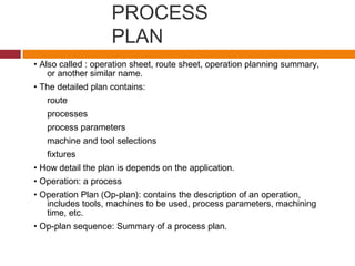 PROCESS
PLAN
• Also called : operation sheet, route sheet, operation planning summary,
or another similar name.
• The detailed plan contains:
route
processes
process parameters
machine and tool selections
fixtures
• How detail the plan is depends on the application.
• Operation: a process
• Operation Plan (Op-plan): contains the description of an operation,
includes tools, machines to be used, process parameters, machining
time, etc.
• Op-plan sequence: Summary of a process plan.
 