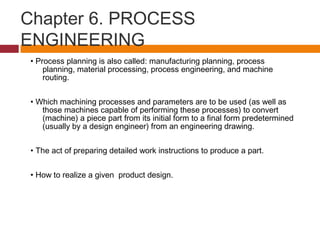 Chapter 6. PROCESS
ENGINEERING
• Process planning is also called: manufacturing planning, process
planning, material processing, process engineering, and machine
routing.
• Which machining processes and parameters are to be used (as well as
those machines capable of performing these processes) to convert
(machine) a piece part from its initial form to a final form predetermined
(usually by a design engineer) from an engineering drawing.
• The act of preparing detailed work instructions to produce a part.
• How to realize a given product design.
 