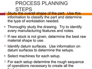 PROCESS PLANNING
STEPS Study the overall shape of the part. Use this
information to classify the part and determine
the type of workstation needed.
• Thoroughly study the drawing. Try to identify
every manufacturing features and notes.
 If raw stock is not given, determine the best raw
material shape to use.
 Identify datum surfaces. Use information on
datum surfaces to determine the setups.
• Select machines for each setup.
 For each setup determine the rough sequence
of operations necessary to create all the
 