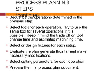 PROCESS PLANNING
STEPS
(continue) Sequence the operations determined in the
previous step.
 Select tools for each operation. Try to use the
same tool for several operations if it is
possible. Keep in mind the trade off on tool
change time and estimated machining time.
 Select or design fixtures for each setup.
 Evaluate the plan generate thus far and make
necessary modifications.
 Select cutting parameters for each operation.
 Prepare the final process plan document.
 