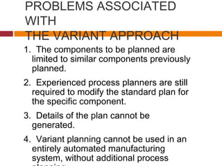 PROBLEMS ASSOCIATED
WITH
THE VARIANT APPROACH
1. The components to be planned are
limited to similar components previously
planned.
2. Experienced process planners are still
required to modify the standard plan for
the specific component.
3. Details of the plan cannot be
generated.
4. Variant planning cannot be used in an
entirely automated manufacturing
system, without additional process
 