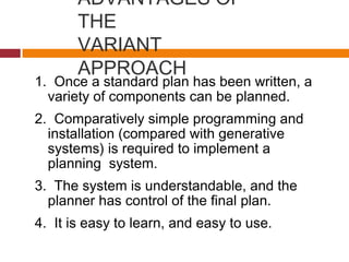 ADVANTAGES OF
THE
VARIANT
APPROACH
1. Once a standard plan has been written, a
variety of components can be planned.
2. Comparatively simple programming and
installation (compared with generative
systems) is required to implement a
planning system.
3. The system is understandable, and the
planner has control of the final plan.
4. It is easy to learn, and easy to use.
 