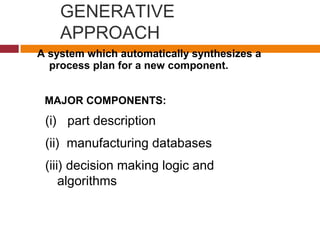 GENERATIVE
APPROACH
(i) part description
(ii) manufacturing databases
(iii) decision making logic and
algorithms
A system which automatically synthesizes a
process plan for a new component.
MAJOR COMPONENTS:
 