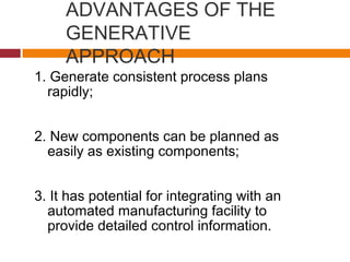 ADVANTAGES OF THE
GENERATIVE
APPROACH
1. Generate consistent process plans
rapidly;
2. New components can be planned as
easily as existing components;
3. It has potential for integrating with an
automated manufacturing facility to
provide detailed control information.
 