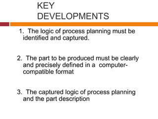 KEY
DEVELOPMENTS
1. The logic of process planning must be
identified and captured.
2. The part to be produced must be clearly
and precisely defined in a computer-
compatible format
3. The captured logic of process planning
and the part description
 