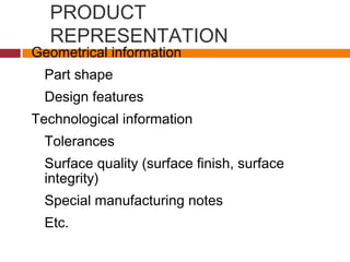 PRODUCT
REPRESENTATION
Geometrical information
Part shape
Design features
Technological information
Tolerances
Surface quality (surface finish, surface
integrity)
Special manufacturing notes
Etc.
 