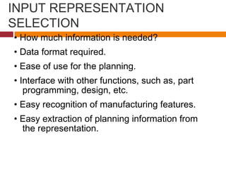 INPUT REPRESENTATION
SELECTION
• How much information is needed?
• Data format required.
• Ease of use for the planning.
• Interface with other functions, such as, part
programming, design, etc.
• Easy recognition of manufacturing features.
• Easy extraction of planning information from
the representation.
 