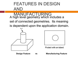 FEATURES IN DESIGN
AND
MANUFACTURING
A high level geometry which includes a
set of connected geometries. Its meaning
is dependent upon the application domain.
Boss
Pocket with an island
Design Feature vs Manufacturing Feature
 