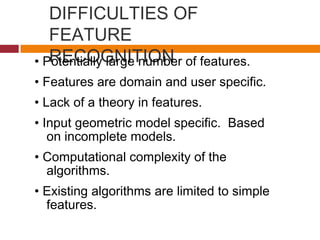 DIFFICULTIES OF
FEATURE
RECOGNITION• Potentially large number of features.
• Features are domain and user specific.
• Lack of a theory in features.
• Input geometric model specific. Based
on incomplete models.
• Computational complexity of the
algorithms.
• Existing algorithms are limited to simple
features.
 