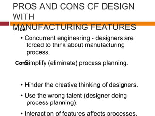 PROS AND CONS OF DESIGN
WITH
MANUFACTURING FEATURES
• Concurrent engineering - designers are
forced to think about manufacturing
process.
• Simplify (eliminate) process planning.
• Hinder the creative thinking of designers.
• Use the wrong talent (designer doing
process planning).
• Interaction of features affects processes.
Pros
Cons
 