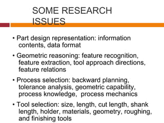 SOME RESEARCH
ISSUES
• Part design representation: information
contents, data format
• Geometric reasoning: feature recognition,
feature extraction, tool approach directions,
feature relations
• Process selection: backward planning,
tolerance analysis, geometric capability,
process knowledge, process mechanics
• Tool selection: size, length, cut length, shank
length, holder, materials, geometry, roughing,
and finishing tools
 