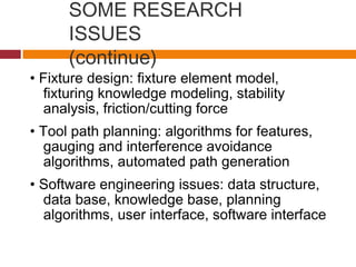 SOME RESEARCH
ISSUES
(continue)
• Fixture design: fixture element model,
fixturing knowledge modeling, stability
analysis, friction/cutting force
• Tool path planning: algorithms for features,
gauging and interference avoidance
algorithms, automated path generation
• Software engineering issues: data structure,
data base, knowledge base, planning
algorithms, user interface, software interface
 