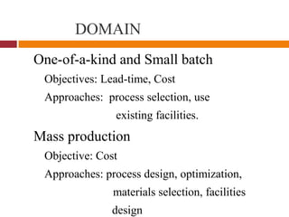 DOMAIN
One-of-a-kind and Small batch
Objectives: Lead-time, Cost
Approaches: process selection, use
existing facilities.
Mass production
Objective: Cost
Approaches: process design, optimization,
materials selection, facilities
design
 