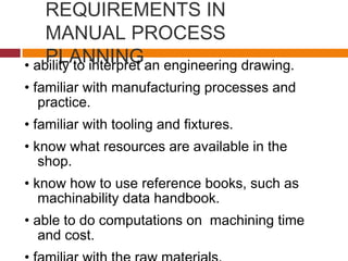 REQUIREMENTS IN
MANUAL PROCESS
PLANNING• ability to interpret an engineering drawing.
• familiar with manufacturing processes and
practice.
• familiar with tooling and fixtures.
• know what resources are available in the
shop.
• know how to use reference books, such as
machinability data handbook.
• able to do computations on machining time
and cost.
 