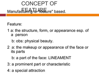 CONCEPT OF
FEATUREManufacturing is "feature" based.
Feature:
1 a: the structure, form, or appearance esp. of
a person
b: obs: physical beauty.
2 a: the makeup or appearance of the face or
its parts
b: a part of the face: LINEAMENT
3: a prominent part or characteristic
4: a special attraction
 