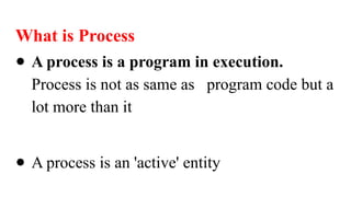 What is Process
● A process is a program in execution.
Process is not as same as program code but a
lot more than it
● A process is an 'active' entity
 