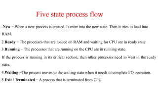 Five state process flow
1.New − When a new process is created, It enter into the new state. Then it tries to load into
RAM.
2.Ready − The processes that are loaded on RAM and waiting for CPU are in ready state.
3.Running − The processes that are running on the CPU are in running state.
If the process is running in its critical section, then other processes need to wait in the ready
state.
4.Waiting −The process moves to the waiting state when it needs to complete I/O operation.
5.Exit / Terminated − A process that is terminated from CPU
 