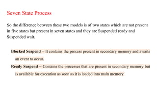 Seven State Process
So the difference between these two models is of two states which are not present
in five states but present in seven states and they are Suspended ready and
Suspended wait.
Blocked Suspend − It contains the process present in secondary memory and awaits
an event to occur.
Ready Suspend − Contains the processes that are present in secondary memory but
is available for execution as soon as it is loaded into main memory.
 
