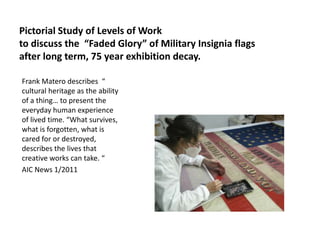 Pictorial Study of Levels of Work
to discuss the “Faded Glory” of Military Insignia flags
after long term, 75 year exhibition decay.
Frank Matero describes “
cultural heritage as the ability
of a thing… to present the
everyday human experience
of lived time. “What survives,
what is forgotten, what is
cared for or destroyed,
describes the lives that
creative works can take. “
AIC News 1/2011

 