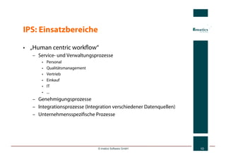 IPS: Einsatzbereiche

•  „Human centric workﬂow“
   –  Service- und Verwaltungsprozesse
       •    Personal
       •    Qualitätsmanagement
       •    Vertrieb
       •    Einkauf
       •    IT
       •    ...
   –  Genehmigungsprozesse
   –  Integrationsprozesse (Integration verschiedener Datenquellen)
   –  Unternehmensspeziﬁsche Prozesse




                                  © imatics Software GmbH             10
 