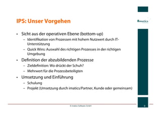 IPS: Unser Vorgehen

•  Sicht aus der operativen Ebene (bottom-up)
   –  Identiﬁkation von Prozessen mit hohem Nutzwert durch IT-
      Unterstützung
   –  Quick Wins: Auswahl des richtigen Prozesses in der richtigen
      Umgebung
•  Deﬁnition der abzubildenden Prozesse
   –  Zieldeﬁnition: Wo drückt der Schuh?
   –  Mehrwert für die Prozessbeteiligten
•  Umsetzung und Einführung
   –  Schulung
   –  Projekt (Umsetzung durch imatics/Partner, Kunde oder gemeinsam)



                                 © imatics Software GmbH                9
 