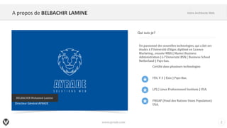 A propos de BELBACHIR LAMINE
www.ayrade.com 2
Votre Architecte Web
Un	passionné	des	nouvelles	technologies,	qui	a	fait	ses	
études	à	l'Université	d'Alger,	diplômé	en	Licence	
Marketing	,	ensuite	MBA	(	Master	Business	
Administration	)	à	l'Université	BSN	(	Business	School
Netherland )	Pays-bas.
Certifié	dans	plusieurs	technologies
ITIL	V	3	(	Exin )	Pays-Bas.
LPI	(	Linux	Professionnel	Institute	)	USA.
FNUAP	(Fond	des	Nations	Unies	Population)	
USA.
Qui suis-je?
BELBACHIR	Mohamed	Lamine
Directeur Général AYRADE
 