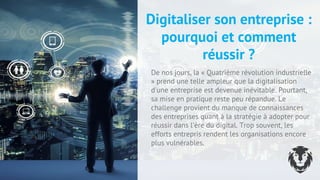 Digitaliser son entreprise :
pourquoi et comment
réussir ?
De nos jours, la « Quatrième révolution industrielle
» prend une telle ampleur que la digitalisation
d'une entreprise est devenue inévitable. Pourtant,
sa mise en pratique reste peu répandue. Le
challenge provient du manque de connaissances
des entreprises quant à la stratégie à adopter pour
réussir dans l'ère du digital. Trop souvent, les
efforts entrepris rendent les organisations encore
plus vulnérables.
2 4
 