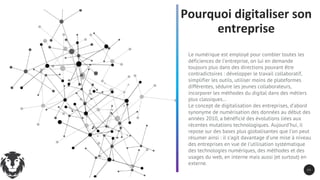 Pourquoi digitaliser son
entreprise
Le numérique est employé pour combler toutes les
déficiences de l’entreprise, on lui en demande
toujours plus dans des directions pouvant être
contradictoires : développer le travail collaboratif,
simplifier les outils, utiliser moins de plateformes
différentes, séduire les jeunes collaborateurs,
incorporer les méthodes du digital dans des métiers
plus classiques…
Le concept de digitalisation des entreprises, d’abord
synonyme de numérisation des données au début des
années 2010, a bénéficié des évolutions liées aux
récentes mutations technologiques. Aujourd’hui, il
repose sur des bases plus globalisantes que l’on peut
résumer ainsi : il s’agit davantage d’une mise à niveau
des entreprises en vue de l’utilisation systématique
des technologies numériques, des méthodes et des
usages du web, en interne mais aussi (et surtout) en
externe.
2 5
 