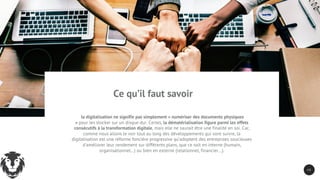 2 8
la digitalisation ne signifie pas simplement « numériser des documents physiques
» pour les stocker sur un disque dur. Certes, la dématérialisation figure parmi les effets
consécutifs à la transformation digitale, mais elle ne saurait être une finalité en soi. Car,
comme nous allons le voir tout au long des développements qui vont suivre, la
digitalisation est une réforme foncière progressive qu’adoptent des entreprises soucieuses
d’améliorer leur rendement sur différents plans, que ce soit en interne (humain,
organisationnel…) ou bien en externe (relationnel, financier…).
Ce qu’il faut savoir
 