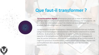 3 1
La transformation digitale d'entreprise passe par la mise en place d'une
stratégie digitale. Celle-ci comprend l'entier des processus de l'entreprise ; de
la collecte des informations jusqu'à la création de sous-stratégies. La
stratégie digitale est au cœur de l'organisation.
La digitalisation durable d'entreprise s'obtient en transformant de multiples
catégories et technologies simultanément. Elle touche notamment le modèle
d'affaires, la structure de l'entreprise, le capital humain, les processus, la
capacité et les compétences, l'offre de produits et services, l'engagement
avec les parties prenantes, ainsi que les accélérateurs de la transformation. Il
s'agit d'un processus d'amélioration continu puisqu'une stratégie digitale doit
continuellement être adaptée pour permettre de saisir les nouvelles
opportunités.
Que faut-il transformer ?
 